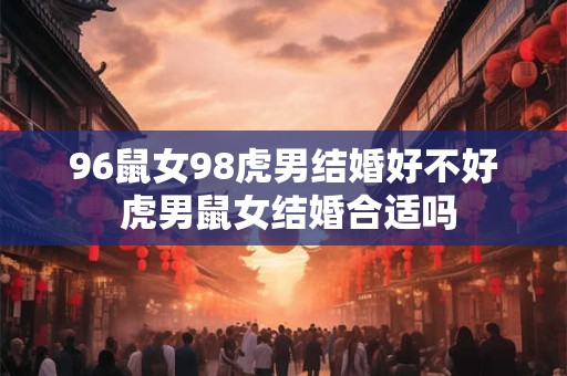 96鼠女98虎男结婚好不好 虎男鼠女结婚合适吗