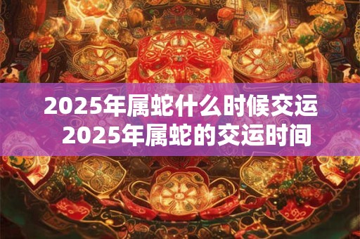2025年属蛇什么时候交运  2025年属蛇的交运时间
