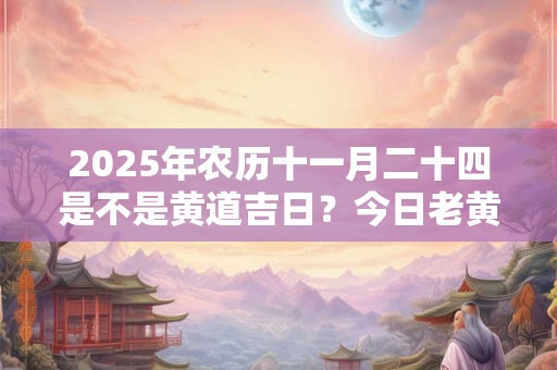 2026年农历十一月二十四是不是黄道吉日?今日老黄历如何? 2026年农历十一月二十四是不是黄道吉日?今日老黄历如何?