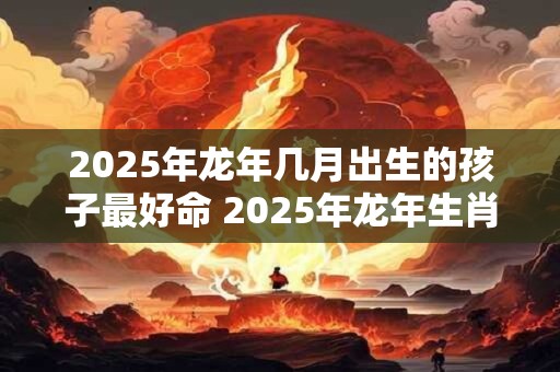 2025年龙年几月出生的孩子最好命 2025年龙年生肖最吉月份 2025年龙年几月出生的孩子最好命 2025年龙年生肖最吉月份