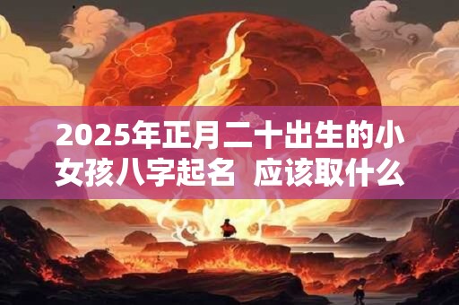 2025年正月二十出生的小女孩八字起名  应该取什么名字