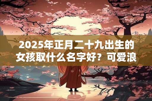 2025年正月二十九出生的女孩取什么名字好？可爱浪漫的名字推荐
