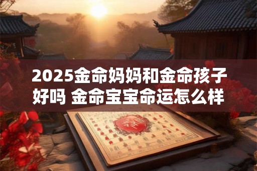 2025金命妈妈和金命孩子好吗 金命宝宝命运怎么样 2025金命妈妈和金命孩子好吗 金命宝宝命运怎么样
