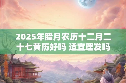 2025年腊月农历十二月二十七黄历好吗 适宜理发吗