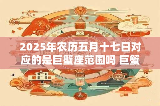 2025年农历五月十七日对应的是巨蟹座范围吗 巨蟹座有什么特点 2025年农历五月十七日对应的是巨蟹座范围吗 巨蟹座有什么特点
