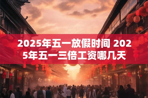 2025年五一放假时间 2025年五一三倍工资哪几天
