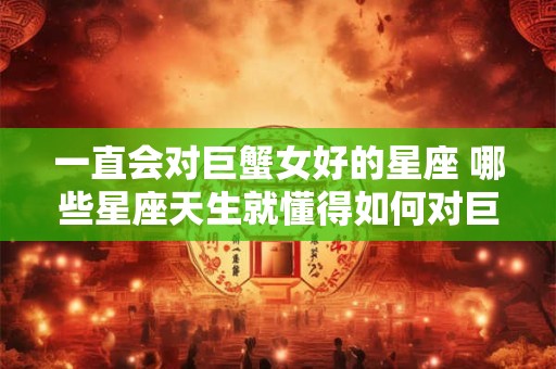 一直会对巨蟹女好的星座 哪些星座天生就懂得如何对巨蟹女好