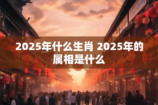 2025年什么生肖 2025年的属相是什么
