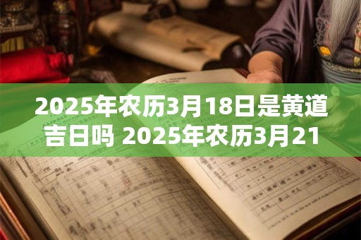 2025年农历3月18日是黄道吉日吗 2025年农历3月21日黄道吉日查询