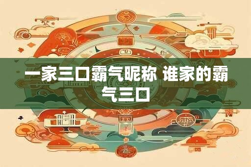 一家三口霸气昵称 谁家的霸气三口