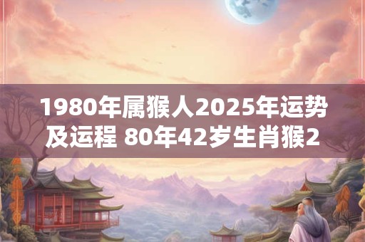 1980年属猴人2025年运势及运程 80年42岁生肖猴2025年每月运势