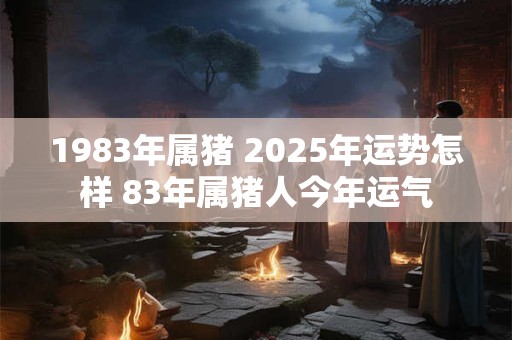 1983年属猪 2025年运势怎样 83年属猪人今年运气