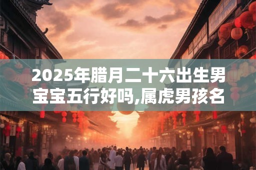 2025年腊月二十六出生男宝宝五行好吗,属虎男孩名字推荐