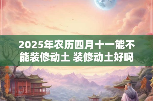 2025年农历四月十一能不能装修动土 装修动土好吗
