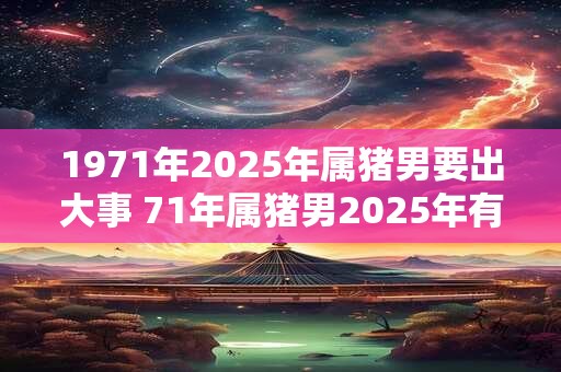 1971年2026年属猪男要出大事 71年属猪男2026年有什么大事 1971年2026年属猪男要出大事 71年属猪男2026年有什么大事