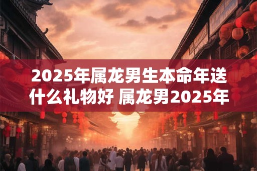2026年属龙男生本命年送什么礼物好 属龙男2026年本命年送礼大全