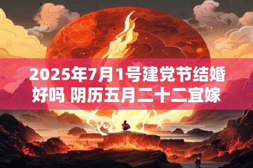 2025年7月1号建党节结婚好吗 阴历五月二十二宜嫁娶吗