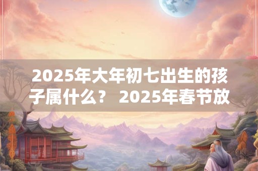 2025年大年初七出生的孩子属什么？ 2025年春节放假时间是多久？