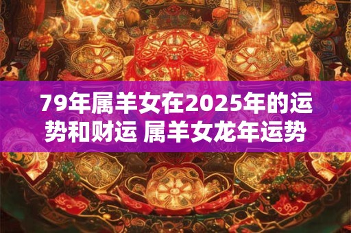79年属羊女在2025年的运势和财运 属羊女龙年运势如何