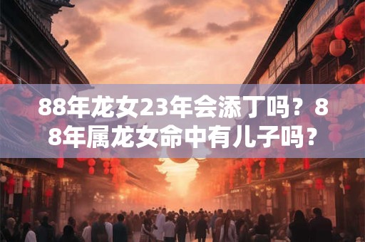 88年龙女23年会添丁吗？88年属龙女命中有儿子吗？