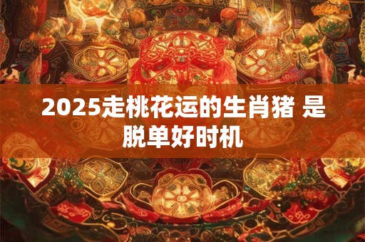 2025走桃花运的生肖猪 是脱单好时机