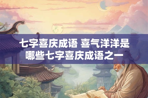 七字喜庆成语 喜气洋洋是哪些七字喜庆成语之一