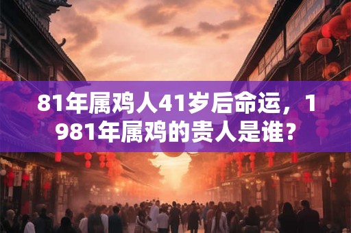 81年属鸡人41岁后命运，1981年属鸡的贵人是谁？