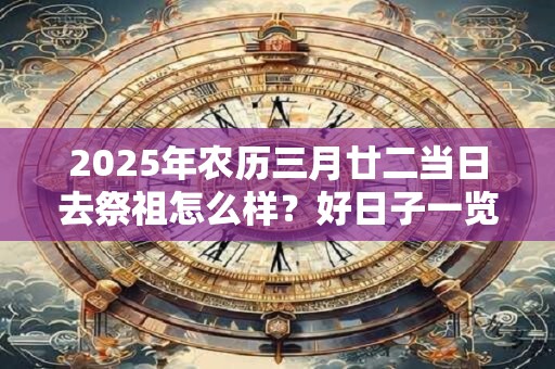 2025年农历三月廿二当日去祭祖怎么样？好日子一览表