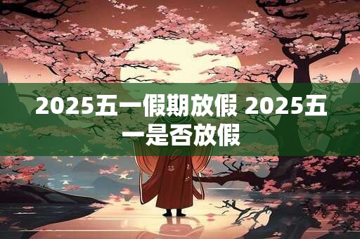 2025五一假期放假 2025五一是否放假