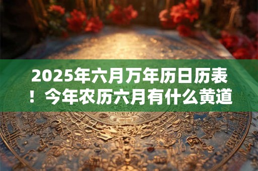 2025年六月万年历日历表！今年农历六月有什么黄道吉日