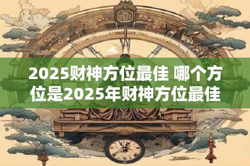2025财神方位最佳 哪个方位是2025年财神方位最佳
