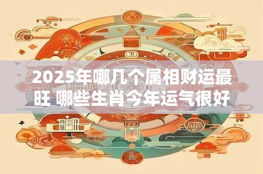 2025年哪几个属相财运最旺 哪些生肖今年运气很好