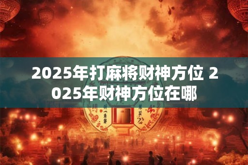 2025年打麻将财神方位 2025年财神方位在哪