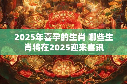 2025年喜孕的生肖 哪些生肖将在2025迎来喜讯