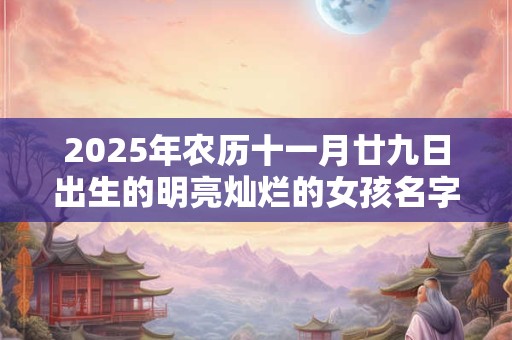 2025年农历十一月廿九日出生的明亮灿烂的女孩名字合集 2025年农历十一月廿九日出生的明亮灿烂的女孩名字合集