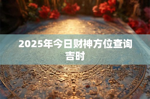 2025年今日财神方位查询吉时