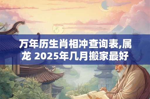 万年历生肖相冲查询表,属龙 2025年几月搬家最好 万年历生肖相冲查询表,属龙 2025年几月搬家最好