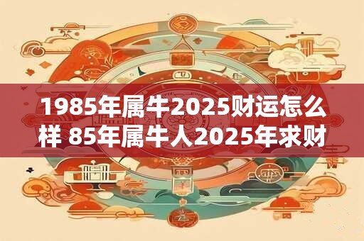 1985年属牛2025财运怎么样 85年属牛人2025年求财方向