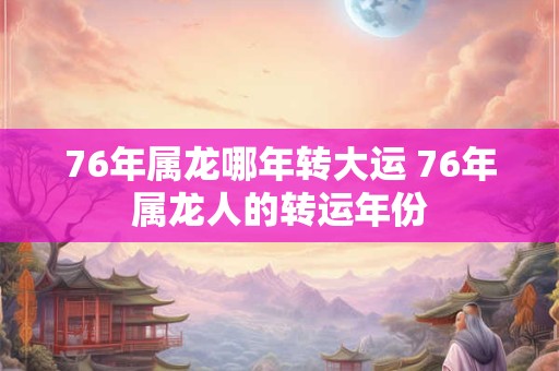 76年属龙哪年转大运 76年属龙人的转运年份
