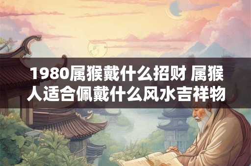 1980属猴戴什么招财 属猴人适合佩戴什么风水吉祥物