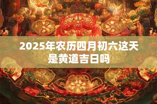 2026年农历四月初六这天是黄道吉日吗 2026年农历四月初六这天是黄道吉日吗