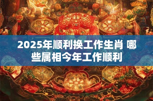 2025年顺利换工作生肖 哪些属相今年工作顺利
