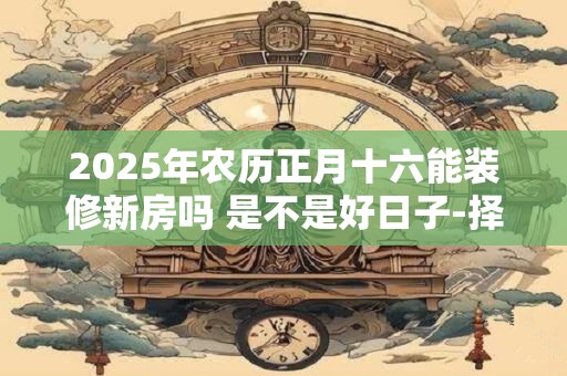 2025年农历正月十六能装修新房吗 是不是好日子-择吉日网