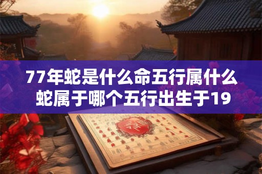 77年蛇是什么命五行属什么 蛇属于哪个五行出生于1977年的人是蛇命吗