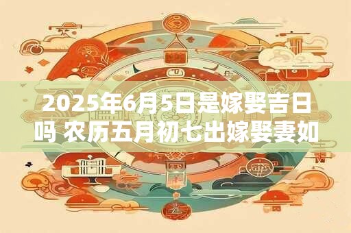 2025年6月5日是嫁娶吉日吗 农历五月初七出嫁娶妻如何