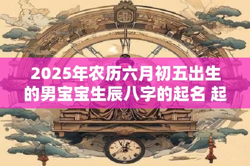 2025年农历六月初五出生的男宝宝生辰八字的起名 起啥名字比较吉利