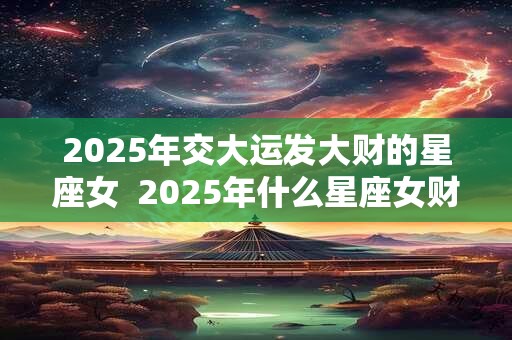 2025年交大运发大财的星座女  2025年什么星座女财运暴涨
