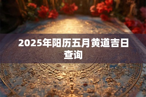 2025年阳历五月黄道吉日查询 2025年阳历五月黄道吉日查询