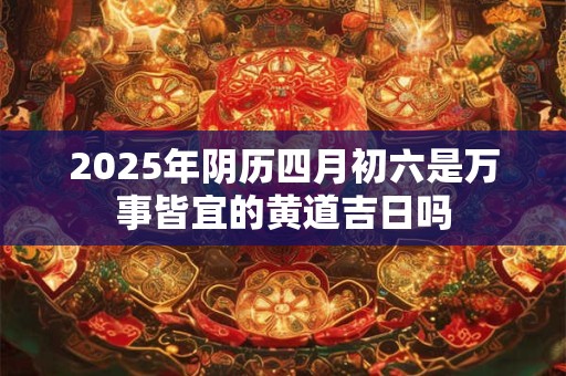 2025年阴历四月初六是万事皆宜的黄道吉日吗
