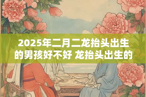 2025年二月二龙抬头出生的男孩好不好 龙抬头出生的男孩命运
